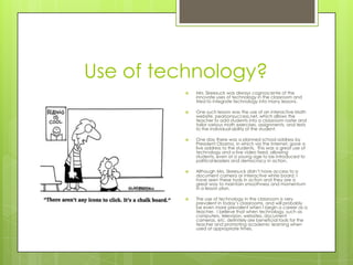 Use of technology?
            Mrs. Skeesuck was always cognoscente of the
             innovate uses of technology in the classroom and
             tried to integrate technology into many lessons.

            One such lesson was the use of an interactive Math
             website, pearsonsuccess.net, which allows the
             teacher to add students into a classroom roster and
             tailor various math exercises, assignments, and tests
             to the individual ability of the student.

            One day there was a planned school address by
             President Obama, in which via the Internet, gave a
             live address to the students. This was a great use of
             technology and a live video feed, allowing
             students, even at a young age to be introduced to
             political leaders and democracy in action.

            Although Mrs. Skeesuck didn’t have access to a
             document camera or interactive white board, I
             have seen these tools in action and they are a
             great way to maintain smoothness and momentum
             in a lesson plan.

            The use of technology in the classroom is very
             prevalent in today’s classrooms, and will probably
             be even more prevalent when I begin a career as a
             teacher. I believe that when technology, such as
             computers, television, websites, document
             cameras, etc. definitely are beneficial tools for the
             teacher and promoting academic learning when
             used at appropriate times.
 