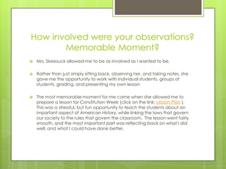 How involved were your observations?
       Memorable Moment?
   Mrs. Skeesuck allowed me to be as involved as I wanted to be.

   Rather than just simply sitting back, observing her, and taking notes, she
    gave me the opportunity to work with individual students, groups of
    students, grading, and presenting my own lesson

   The most memorable moment for me came when she allowed me to
    prepare a lesson for Constitution Week (click on the link: Lesson Plan ).
    This was a stressful, but fun opportunity to teach the students about an
    important aspect of American History, while linking the laws that govern
    our society to the rules that govern the classroom. The lesson went fairly
    smooth, and the most important part was reflecting back on what I did
    well, and what I could have done better.
 