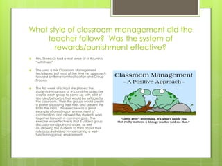 What style of classroom management did the
    teacher follow? Was the system of
       rewards/punishment effective?
   Mrs. Skeesuck had a real sense of of Kounin’s
    “withitness”

   She used a mix Classroom Management
    techniques, but most of the time her approach
    focused on Behavior Modification and Group
    Process

   The first week of school she placed the
    students into groups of 4-5, and the objective
    was for each group to come up with a list of
    ten rules/behaviors that would be suitable for
    the classroom. Then the groups would create
    a poster displaying their rules and present the
    list to the class. This exercise was a great
    example of creating an environment of
    cooperation, and allowed the students work
    together to reach a common goal. The
    exercise was effective in that it utilized group
    discussion and pair-and-share, as well
    as, allowing the students to think about their
    role as an individual in maintaining a well-
    functioning group environment.
 