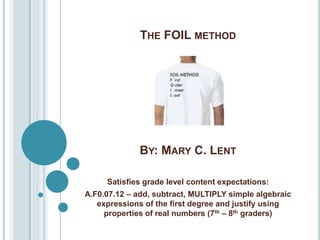 THE FOIL METHOD




              BY: MARY C. LENT

     Satisfies grade level content expectations:
A.F0.07.12 – add, subtract, MULTIPLY simple algebraic
   expressions of the first degree and justify using
     properties of real numbers (7th – 8th graders)
 