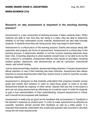 NAME: MARIE CHAR C. AGUSTINES Aug. 28, 2021
BSED-SCIENCE 21A
Research on why assessment is important in the teaching learning
process?
Assessment is a key component of learning because it helps students learn. When
students are able to see how they are doing in a class, they are able to determine
whether or not they understand course material. Assessment can also help motivate
students. If students know they are doing poorly, they may begin to work harder.
Assessment is a critical piece of the learning process. Exams and essays along with
speeches and projects are forms of assessment. Assessment is a critical step in the
learning process. It determines whether or not the course's learning objectives have
been met. A learning objective is what students should know or be able to do by the
time a lesson is completed. Assessment affects many facets of education, including
student grades, placement, and advancement as well as curriculum, instructional
needs, and school funding.
Just as assessmenthelps students, assessmenthelps teachers. Frequent assessment
allows teachers to see if their teaching has been effective. Assessment also allows
teachers to ensure students learn what they need to know in orderto meet the course's
learning objectives. rial.
Assessment is designed so that students understand their progress towards course
goals and modify their behavior in order to meet those goals. In order to do that,
assessment should be ongoing. In other words, classes that use one or two exams a
term are not using assessment as effectively as it could be used. In order for students
to gain a true representation of their understanding, frequent assessment is critical,
and it should be accompanied with feedback.
Assessment is really only as good as the feedback that accompanies it. Feedback is
the teacher's response to student work. In order to make assessment as effective as
possible, teachers should provide their feedback as well as a letter grade. It is
important that students understand why a particular question was incorrect or why their
essay did not meet requirements.
 