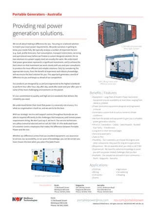 Providing real power
generation solutions.
We are all about making a difference for you - focusing on a tailored solution
to match your exact power requirements. We pride ourselves in getting to
know your needs fully. We typically analyse a number of important factors
(e.g. load, profile forecasts, fuel consumption, transport restrictions, servicing
and operational ease) before we finalise a custom designed solution, for no
two solutions to a power supply need are usually the same. We understand
that power generation represents a significant investment, and to achieve the
best return on that investment we work closely with you and your consultants
to produce the most efficient and reliable solutions. Only by considering the
appropriate issues, from the benefit of experience and industry knowledge,
will we ensure the best solution for you. This approach generates a world of
difference to you and keeps us ahead of our competition.
Our products are designed by us and are engineered to the highest standards
to perform hour after hour, day after day, week after week and year after year in
some of the most challenging environments on the planet.
It’s our commitment to quality and high service standards that delivers the
reliability you need.
We understand better than most that power is a necessity not a luxury. It is
what our organisation is built on, and we aim to be the best.
With our strategic service and support centres throughout Australia we are
able to respond efficiently to the challenges that temporary and remote power
requirements bring. We don’t just say it, we live it. Our service technicians
are safety trained & inducted and on call 24/7/365. It’s this dedicated team
of customer-centric employees that makes the difference between Portable
Power and the rest.
Whether our difference comes from our excellent equipment, our assurance
to service, our accessibility, or our years of knowledge, you can be certain you
have chosen the best when you select Portable Power.
1,250 kVA Containerised
Mine Spec Genset
DNV Lifting Frame with
Offshore Generator
Benefits / Features:
• Equipment – Large fleet of modern Power Generation
Equipment ensures availability at most times ranging from
20kVA to 1250kVA
• Power Generation equipment designed and engineered
in-house
• Generators custom built to suit our extreme climate
conditions
• We have the people and equipment to give you a complete
power generation solution
• HV or LV – Generators – Cables – Switchboards – Bunded
Fuel Tanks – Transformers
• Long term or short term packages
• Service & spare parts
• Sales or Hire
• Flexibility – Our customers can choose the engines and
other components they want for long term applications
• Responsive – We are available when you need us 24/7/365
• Experienced - We have the collective knowledge to assist
you with any power related challenges that you face
• Available – Our people live and work in your community –
Perth – Kalgoorlie – Karratha
Applications
• Oil & Gas
• Mining
• Civil works
• Events
• Agriculture
• De-watering
• Shipping60 kVA Super Silent Generator
Perth
72 McDowell Street
Welshpool WA 6106
Phone: 08 9451 8500
Kalgoorlie
247-249 Hay Street
Kalgoorlie WA 6430
Phone: 08 9091 7428
Karratha
Lot 62, Anderson Road
Karratha WA 6714
Phone: 08 9144 2615
Our Locations:
©National Oilwell Varco - All rights reserved - D8CXXXXXX-MKT-001 Rev. 01
Portable Generators - Australia
nov.com/portablepowerportablepower@nov.com
Perth
72 McDowell Street
Welshpool WA 6106
Phone: 08 9451 8500
 