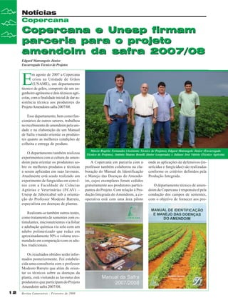 Notícias
Copercana

Copercana e Unesp firmam
parceria para o projeto
amendoim da safra 2007/08
Edgard Matrangolo Júnior
Encarregado Técnico de Projetos

E

m agosto de 2007 a Copercana
criou na Unidade de Grãos
(UNAME), um departamento
técnico de grãos, composto de um engenheiro agrônomo e dois técnicos agrícolas, com a finalidade inicial de dar assistência técnica aos produtores do
Projeto Amendoim safra 2007/08.
Esse departamento, bem como funcionários de outros setores, trabalhou
no recebimento do amendoim pela unidade e na elaboração de um Manual
de Safra visando orientar os produtores quanto as melhores condições de
colheita e entrega do produto.
O departamento também realizou
experimentos com a cultura do amendoim para orientar os produtores sobre os melhores produtos e técnicas
a serem aplicadas em suas lavouras.
Atualmente está sendo realizado um
experimento de fungicidas em convênio com a Faculdade de Ciências
Agrárias e Veterinárias (FCAV) –
Unesp de Jaboticabal sob a orientação do Professor Modesto Barreto,
especialista em doenças de plantas.
Realizam-se também outros testes,
como tratamento de sementes com estimulantes, micronutrientes via foliar
e adubação química via solo com um
adubo polimerizado que reduz em
aproximadamente 50% o volume recomendado em comparação com os adubos tradicionais.
Os resultados obtidos serão informados posteriormente. Foi estabelecida uma consultoria com o professor
Modesto Barreto que além de orientar os técnicos sobre as doenças da
planta, está visitando as lavouras dos
produtores que participam do Projeto
Amendoim safra 2007/08.
12

Revista Canavieiros - Fevereiro de 2008

Márcio Rogério Fernandes (Assistente Técnico de Projetos), Edgard Matrangolo Júnior (Encarregado
Técnico de Projetos), Antônio Mateus Benelli Júnior (cooperado) e Juliano José Valério (Técnico Agricola)

A Copercana em parceria com o
professor também colaborou na elaboração do Manual de Identificação
e Manejo das Doenças do Amendoim, cujos exemplares foram cedidos
gratuitamente aos produtores participantes do Projeto. Com relação à Produção Integrada do Amendoim, a cooperativa está com uma área piloto

onde as aplicações de defensivos (inseticidas e fungicidas) são realizadas
conforme os critérios definidos pela
Produção Integrada.
O departamento técnico de amendoim da Copercana é responsável pela
condução dos campos de sementes,
com o objetivo de fornecer aos pro-

 
