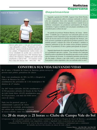 Professor Dr. Modesto Barreto

Notícias
Copercana
Depoimentos
Segundo o gerente da UNAME, Augusto César Strini Paixão,
“o objetivo nas próximas safras é continuar realizando as orientações aos cooperados, bem como estender a consultoria para as
áreas de adubação e manejo de pragas (insetos) visando levar as
melhores orientações aos produtores participantes do Projeto
Amendoim. Cogita-se também criar um projeto semelhante ao do
amendoim para a cultura da soja”.

dutores grãos puros e com grau de germinação e
vigor adequados a cultura. Atualmente está sendo
realizado roguing (retirada de plantas indesejáveis)
nos campos. O departamento realiza testes com
novas variedades de acordo com o convênio firmado pela Copercana com o IAC (Instituto Agronômico de Campinas). Também está sendo testado
atualmente a cultivar IAC – 213 (rasteiro vermelho) e duas alto oleícas: IAC – 503 e IAC – 505.

Na opinião do professor Modesto Barreto, da Unesp – Jaboticabal, “o trabalho que a Copercana vem realizando junto aos seus
cooperados é muito importante já que eles podem melhorar as condições da lavoura através do manejo adequado das doenças, controle racional e qualidade na aplicação de produtos químicos. Esse
trabalho permite a redução dos custos de produção e também os
impactos ambientais já que são usados menos produtos químicos
no solo. Os produtores só têm a ganhar participando do projeto”.
Segundo depoimento do cooperado Antonio Mateus Benelli Júnior, os produtores aprovam o projeto. “Essa iniciativa da Copercana
beneficia muito os produtores de amendoim que todos os anos sofrem
com as doenças nas lavouras. As orientações permitem uma prevenção das pragas e doenças o que reduz muito o custo de produção.
Esse projeto é muito importante e deve ser realizado todos os anos”.

Revista Canavieiros - Fevereiro de 2008

13

 