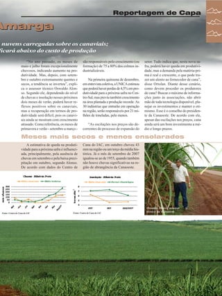 Reportagem de Capa

Amarga

m nuvens carregadas sobre os canaviais;
ficará abaixo do custo de produção
“No ano passado, os meses de
maio e julho foram excepcionalmente
chuvosos, indicando aumento na produtividade. Mas, depois, com setembro e outubro extremamente quentes e
secos, a tendência se inverteu”, explica o assessor técnico Oswaldo Alonso. Segundo ele, dependendo do nível
de chuvas e insolação nesses próximos
dois meses de verão, poderá haver reflexos positivos sobre os canaviais,
mas a recuperação em termos de produtividade será difícil, pois os canaviais ainda se mostram com crescimento
atrasado. Como referência, os meses de
primavera e verão - setembro a março -

são responsáveis pelo crescimento (ou
formação) de 75 a 80% dos colmos industrializáveis.
Na primeira quinzena de dezembro,
em entrevista coletiva, a UNICA estimou
que poderá haver perdas de 4,5% em produtividade para a próxima safra no Centro-Sul, mas previu também crescimento
na área plantada e produção recorde. As
30 indústrias que entrarão em operação
na região, serão responsáveis por 21 milhões de toneladas, pelo menos.
“As oscilações nos preços são decorrentes do processo de expansão do

setor. Tudo indica que, nesta nova safra, poderá haver queda em produtividade, mas a demanda pela matéria-prima é real e crescente, o que pode trazer um alento ao fornecedor de cana”,
disse Ortolan. Diante desse cenário,
como devem proceder os produtores
de cana? Buscar o máximo de informações junto às associações, não abrir
mão de toda tecnologia disponível, planejar os investimentos e manter o otimismo. Esse é o conselho do presidente da Canaoeste. De acordo com ele,
apesar das oscilações nos preços, cana
ainda será um bom investimento a médio e longo prazos.

Meses mais secos e menos ensolarados
A estimativa de queda na produtividade para a próxima safra é influenciada, principalmente, pela ausência de
chuvas em setembro e pela baixa precipitação em outubro, segundo Alonso.
De acordo com dados do Centro de

Fonte: Centro de Cana do IAC

Cana do IAC, em outubro choveu 43
mm na região ou um terço da média histórica. Já o mês de setembro de 2007
igualou-se ao de 1955, quando também
não houve chuvas significativas na região de abrangência da Canaoeste.

Fonte: Centro de Cana do IAC

Oswaldo Alonso, assessor
técnico da Canaoeste

Revista Canavieiros - Fevereiro de 2008

21

 