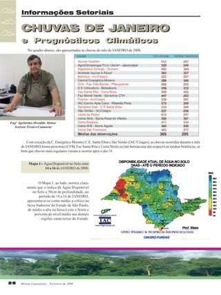 Informações Setoriais

CHUVAS DE JANEIRO
e Prognósticos Climáticos
e Prognósticos Climáticos
No quadro abaixo, são apresentadas as chuvas do mês de JANEIRO de 2008.

Engº Agrônomo Oswaldo Alonso
Assessor Técnico Canaoeste

Com exceção da C. Energética Moreno, C.E. Santa Elisa e São Simão (IAC/Ciiagro), as chuvas ocorridas durante o mês
de JANEIRO foram próximas (CFM, Faz Santa Rita e Usina Ibirá) ou (até bem)acima das respectivas médias históricas, se
bem que chuvas mais regulares vieram a ocorrer após o dia 18.
Mapa 1:- Água Disponível no Solo entre
14 a 16 de JANEIRO de 2008.

O Mapa 1, ao lado, mostra claramente que o índice de Água Disponível
no Solo a 50cm de profundidade, no
período de 14 a 16 de JANEIRO,
apresentava-se como médio a crítico na
faixa Sudoeste do Estado de São Paulo,
de médio a alto na faixa Leste e Norte e
próximo do nível médio nas demais
regiões canavieiras do Estado.

26

Revista Canavieiros - Fevereiro de 2008

 