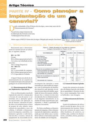 Artigo Técnico

Como planejar a
implantação de um
canavial?

PARTE IV -

D

ando continuidade a Parte III desta série de artigos, vamos tratar neste mês do
"Dimensionamento de Estrutura".

Nos próximos artigos trataremos do:
6) Elaboração das Estimativas de Custo;
7) Elaboração do Fluxo de Caixa.
Abaixo segue a PARTE IV desta série de artigos. Obrigado pela atenção e boa leitura!

Cleber Moraes - consultor de planejamento
e controle agrícola da Canaoeste

1. Dimensionamento da Estrutura Necessária:
Basicamente para o dimensionamento de estrutura devem ser utilizados os seguintes cálculos:

Figura 9 - Modelo Resumido da Necessidade de Conjuntos:
Gradagem Intermediária no Preparo de Solo

RO = At / TD
Em que:
RO é o Ritmo operacional em ha.h-1;
At é a área a ser trabalhada em hectares (ha)
TD é o Tempo Disponível
NC = RO / CT
Em que:
NC é a necessidade de conjuntos
RO é o Ritmo operacional em ha.h-1
CT é Capacidade de Trabalho
A figura 9 ilustra um cálculo de dimensionamento de um conjunto trator-implemento para uma operação de
gradagem em um determinado mês.
1.1. Dimensionamento de Máquinas, Implementos e Operadores:
Uma vez determinada a marcha de
expansão do canavial e o manejo para
a lavoura de cana-de-açúcar a ser
instalada, isto é, operações agrícolas mecanizadas com aplicação ou
não de insumos, operações de mãode-obra e de transporte para as fases
de preparo de solo, plantio, tratos
culturais de cana-planta e soca e de
colheita, é definido o dimensionamento de máquinas, caminhões, implementos agrícolas e rodoviários,
mão-de-obra e insumos. Através do
agrupamento da necessidade de ho28

Revista Canavieiros - Fevereiro de 2008

ras-máquina das operações a serem
realizadas por cada modelo de máquina e com as informações da distribuição mensal de cada operação, do número de turno diário de trabalho, quantidade de horas efetivamente trabalhadas por dia e o número de dias úteis
em cada mês, faz-se o dimensionamento de máquinas mensalmente ou na
unidade de tempo requerida para o planejamento, e obtida a quantidade de
máquinas necessárias.
De forma semelhante ao dimensionamento de máquinas, é feito o dimensionamento de implementos e operadores,
sendo que neste último caso, é aconselhável utilizar-se funcionários para três
turnos de trabalho com um folguista.

1.2. Consumo de Insumos Agrícolas:
A partir das estimativas de produção e do Manejo Agrícola, são estimadas as quantidades e fórmulas de adubos a serem empregadas, bem como
os herbicidas e suas dosagens.
1.3. Dimensionamento da Estrutura de Apoio:
A partir de parâmetros da utilização de veículos de apoio, faz-se o dimensionamento dos mesmos. Entende-se por estrutura de apoio caminhões bombeiros, de corretivos, caminhões pipa, comboio de abastecimento, caminhões oficina, prancha e
borracheiro.

 