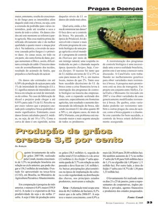 Pragas e Doenças
maior, entretanto, resulta do crescimento do fungo para os internódios além
daquele onde está a broca, ou seja, com
a extensão da podridão para vários internódios, pode até resultar a seca e
morte de todo o colmo. Os danos citados até este momento se referem à parte agrícola. Mas essa matéria prima danificada obviamente não é da melhor
qualidade e quanto maior o ataque pior
ela é. Na indústria, a inversão da sacarose causada pelos fungos é o primeiro dano. As canas secas, no todo ou
em parte, são outra forma de dano, porque aumentam a fibra e, assim, dificultam a extração do caldo. O terceiro dano
vem do avermelhamento dos tecidos,
resultado do acúmulo de fenóis, que
prejudica a clarificação do açúcar.
Os danos são estimados em até
0,50% da produção de açúcar para cada
1% de intensidade de infestação (I.I.).
I.I. significa número de internódios com
broca em relação ao total de internódios do colmo. No caso da fabricação de
álcool o prejuízo pode chegar a até
0,95% para cada 1% de I.I. Percebe-se
por esses valores que o prejuízo causado pelo complexo broca-podridões é
muito significativo. Entretanto, esses
danos foram calculados para I.I. médias, ou seja, de até 10 a 15%. Como a
curva de dano é um sigmóide, acima

daqueles níveis de I.I. os
danos são ainda mais altos.
Qual seria, então, a forma de minimizar tais danos?
O foco deve ser o controle
da broca. No passado, à
época do Próalcool, foi desenvolvido o maior e mais
eficiente programa de controle biológico de uma praga agrícola a nível mundial: o programa de controle
da Diatraea por meio de
um inimigo natural, uma vespinha introduzida no país e chamada naquela
época Apanteles flavipes, hoje, Cotesia flavipes. O sucesso foi tanto que
de I.I. médias em torno de 12 a 15% se
caiu para menos de 5% e, em muitos
locais, menos do que 2%. Tanto esse
bem sucedido decréscimo do I.I. da
broca como a crise financeira levou à
interrupção dos programas de controle biológico na maioria das empresas.
Hoje, com a expansão acelerada dos
canaviais, especialmente em fronteiras
agrícolas, tem resultado o aumento desmesurado da infestação de broca, não
sendo incomum I.I. tão altos quanto 40
a 50% e, em alguns casos, de mais de
60%! Portanto, este problema está merecendo maior e mais urgente atenção
de todos os produtores.

Controle biológico: a ação da Cotesia
flavipes na broca

A reestruturação dos programas
de controle biológico é uma necessidade ante a nova realidade brasileira,
porém este é um tema a merecer outra
discussão. A CanaVialis vem trabalhando no melhoramento genético
para obter variedades mais resistentes à broca. A pesquisa mais promissora está na área da transgenia. Um
projeto em conjunto entre Alellyx, CanaVialis e Monsanto foi iniciado em
2007 e visa obter variedades de cana
geneticamente modificadas resistentes à broca. De quebra, estas variedades poderão ser resistentes também a outras pragas da cana-de-açúcar, como a broca gigante e o elasmo.
Se este caminho for bem sucedido, o
controle da broca estará definitivamente assegurado.

Produção de grãos
cresce 3,5 por cento
Da Redação

O

quinto levantamento da safra
de grãos 2007/08, realizado
pela Conab, mostra crescimento de 3,5% na produção brasileira em
relação ao ciclo anterior, que pode chegar a 136,3 milhões de toneladas. O estudo foi apresentado na terça-feira
(12.02), em Brasília, no Ministério de
Agricultura Pecuária e Abastecimento.
Em comparação à pesquisa do mês
anterior, o número é 0,4% maior (559,9
mil t). A razão é a expectativa de boa
produtividade da soja e do milho 1ª
safra. A soja é líder de produção entre

os grãos (58,5 milhões t), seguida do
milho total (53,6 milhões t) e do arroz
(12 milhões t). Já o feijão 1ª safra apresenta queda de 5,7% em relação ao mês
passado e deve ficar em 1,41 milhão t.
As baixas precipitações pluviométricas na época de implantação da cultura e a não regularidade na distribuição
das chuvas, nos principais estados
produtores, motivaram a redução.
Área – A plantação total ocupa uma
área de 46,3 milhões de hectares, 0,3%
maior que a da safra 2006/07. A soja
teve o maior crescimento, com 0,9% a

mais (de 20,69 para 20,88 milhões ha).
Há também aumento de 2 % no milho
1ª safra (de 9,49 para 9,68 milhões ha) e
de 1,1% no algodão (de 1,09 para 1,11
milhão ha). Por outro lado, a área do
feijão 1ª safra caiu 14,7% (de 1,56 para
1,33 milhão ha).
O levantamento foi realizado entre
os dias 21 a 25 de janeiro, junto a representantes de cooperativas, órgãos públicos e privados, agentes financeiros
e produtores dos estados pesquisados.
Fonte: Conab
Revista Canavieiros - Fevereiro de 2008

33

 