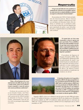 Repercutiu
“O governo da Índia deveria considerar a
realização de reformas em sua política agrícola, como converter os atuais subsídios ao açúcar
em suporte ao bioetanol e bioeletricidade”.

Foto: Divulgação Unica

Foto: banco de imagens epe

Do presidente da UNICA (União da Indústria da Cana-de-Açúcar), Marcos Sawaya
Jank, durante a Quarta Conferência do Açúcar, em Dubai, nos Emirados Árabes. Ele condenou os subsídios que os produtores indianos de cana recebem do governo daquele país
para exportação de açúcar, o que está prejudicando a competitividade do produto produzido no Brasil.

“Hoje, o Brasil planta três vezes
mais hectares de milho do que de cana
e, ainda assim, temos terra suficiente para expandir a cana-de-açúcar,
sem causar problemas ambientais”.
O diretor do escritório da Unica nos Estados Unidos, Joel Velasco, apresentou estudos que comprovam o potencial de o Brasil atender
às demandas de Europa e Estados
Unidos, aumentando a área de cultivo sobre as pastagens degradadas
existentes.

“O etanol não vai virar uma
commodity se houver apenas um
país exportador. Para a solidificação do mercado mundial é necessário que haja outros países produzindo e exportando também. Só assim será obtida a confiança por parte dos países que têm pretensões de
importar o produto”.
O presidente da Empresa de
Pesquisa Energética (EPE), Maurício Tolmasquim, defende que além
da padronização do etanol e sua
transformação em commodity (produto negociado em bolsas de mercadorias), se criem condições para
que outros países, principalmente
da África e da América Central,
possam também se transformar em
produtores de álcool.

O Instituto Brasileiro de Geografia e
Estatística (IBGE) divulgou prognóstico sobre a produção agrícola do Brasil na safra
2008. Sobre a cana-de-açúcar, o IBGE projeta uma produção de 549,606 milhões de
toneladas, elevação de 6,7% na comparação com as 515,325 milhões de toneladas
produzidas em 2007. A ampliação da cultura da cana revela o interesse, principalmente, no etanol e no álcool, aponta o IBGE.
Segundo o IBGE, a área a ser colhida de cana-de-açúcar na safra 2008 está estimada em 7,131 milhões de hectares, crescimento de 86,3% em relação aos 6,706 milhões
de hectares colhidos em 2007. O rendimento médio esperado para os canaviais em
2008 é de 77,072 toneladas por hectare, subindo 0,3% na comparação com as 76,845
toneladas de 2007.
Revista Canavieiros - Fevereiro dede 2008
Revista Canavieiros - Fevereiro 2008

35

 