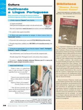 Biblioteca

Cultura

Cultivando
a Língua Portuguesa

“GENERAL ÁLVARO
TAVARES CARMO”
"DESENVOLVIMENTO E NATUREZA: ESTUDOS PARA UMA SOCIEDADE SUSTENTÁVEL"

Esta coluna tem a intenção de maneira didática,
esclarecer algumas dúvidas a respeito do português

Clóvis Cavalcanti (org.)

1) Pedro viajará em “Janeiro” com a família.
A viagem será adiada!
Pedro precisa de tempo para corrigir o erro da escrita do mês...

Renata Carone
Sborgia*

Dica útil e importante: nomes de meses são escritos com letras minúsculas .
Ex.: janeiro, maio, agosto, dezembro.
2) Maria saiu para encontrar as amigas. A chuva estava forte e a
“enxorrada” também.
O encontro não aconteceu por causa da ENXURRADA(escrita correta).
Prezado amigo leitor, cuidado com o BUEIRO também(escrita correta) e não
“boeiro”.
3) Ana foi ao supermecado. Levou a lista de compras: “xuxu”, “beringela”,
“maizena”, “vajem” e “Champú”.
Ana, infelizmente, com a sua lista escrita assim não comprará nada...
Prezado amigo leitor: Português correto, com certeza, boas compras...
O correto é: chuchu, berinjela, maisena( Maizena com Z é a marca do
produto), vagem, xampu( sem acento e com x).
PARA VOCÊ PENSAR:

“Entre o sono e o sonho/Entre
mim e o que em mim/ É o que me
suponho/Corre um rio sem fim”
Fernando Pessoa
“Amor é como mercúrio na mão.
Deixe a mão aberta e ele permanecerá;
Agarre-o firme e ele escapará.”
Dorohty Parker-escritora
“ Não devemos permitir que alguém saia da nossa presença sem se
sentir melhor e mais feliz”
Madre Teresa de Calcutá

* Advogada e Prof.ª de Português e Inglês
Mestra—USP/RP, Especialista em Língua Portuguesa, Consultora de Português, MBA em
Direito e Gestão Educacional, escreveu a Gramática Português Sem Segredos (Ed. Madras)
com Miriam M. Grisolia

36

Revista Canavieiros - Fevereiro de 2008

N

o importante relatório de 1987, Nosso fu
turo comum, a Comissão Mundial sobre
Meio Ambiente e Desenvolvimento, presidida
pela primeira-ministra da Noruega, Gro Harlem
Brundtland, lançou a idéia de desenvolvimento
sustentável, a qual serviu de suporte para a iniciativa e as decisões concernentes à conferência Rio-92. Nele, enfatiza-se que o meio ambiente - ou melhor, a natureza - não constitui uma
dimensão ilimitada para aquilo que o homem ou
a mulher desejam fazer sobre o planeta. Tudo
aquilo que ultrapassar as fronteiras ambientais,
que desrespeitar as regras de regeneração e de
conservação próprias da natureza termina gerando situações insustentáveis. Daí a necessidade de se pensar a organização sócio-econômica em termos de seus fundamentos biofísicos, os quais regem os termos da sustentabilidade do desenvolvimento.
Desenvolvimento e Natureza: estudos para
uma sociedade sustentável não é uma obra panfletária, um manifesto, uma declaração de militantes ambientalistas. Aqueles que a escrevem
têm consciência do significado do ambiente
natural para o homem e a mulher mas, antes de
tudo, querem oferecer resultados de estudos e
reflexões acerca da construção de um modelo
ecologicamente são de sociedade - de modo
que se chegue a algo que represente uma forma
verdadeiramente sustentável, duradoura e responsável de progresso
Os interessados em conhecer as sugestões
de leitura da Revista Canavieiros podem
procurar a Biblioteca da Canaoeste, na Rua
Augusto Zanini, nº1461 em Sertãozinho, ou
pelo telefone (16)3946-3300 - Ramal 2016

 