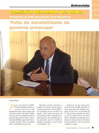 Entrevista

Cesário Ramalho da Silva
Presidente da SRB (Sociedade Rural Brasileira)

"Falta de sensibilidade do
governo preocupa"

Cristiane Barão

P

ara o presidente da SRB,
Cesário Ramalho da Silva, o
governo precisa ter uma
agenda pró-ativa, para o futuro, que
incentive e apóie o agricultor. Segundo ele, o país tem cuidado apenas do
passado, já que há questões, como a
da rastreabilidade, que não foram resolvidas até hoje. Falta, na opinião
dele, sensibilidade ao governo.

Ramalho também classifica o
modelo de reforma agrária desenvolvido pelo governo como falido e
na contramão do que acontece no
mundo. "Nós estamos há quase 30
anos falando sobre a questão da reforma agrária, temos milhões de reais colocados, mais de 1 milhão de
famílias assentadas e sem resolver
os problemas", diz.

Depois de um ano como presidente interino da SRB, Ramalho tomará posse para um mandato completo, de três anos, no próximo dia
25. Pecuarista e produtor de grãos
e cana no Mato Grosso do Sul e
Minas, Ramalho foi também presidente da Câmara Setorial Paulista
da Carne Bovina. Leia a entrevista
completa a seguir.
Revista Canavieiros - Fevereiro de 2008

5

 