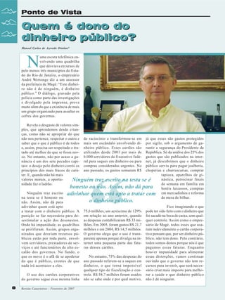 Ponto de Vista

Quem é dono do
dinheiro público?
Manoel Carlos de Azevedo Ortolan*

N

uma escuta telefônica envolvendo uma quadrilha
que desviava recursos de
pelo menos três municípios do Estado do Rio de Janeiro, o empresário
André Wertonge diz a um assessor
da prefeitura de Magé: “Este dinheiro não é de ninguém, é dinheiro
público.” O diálogo, gravado pela
polícia como parte das investigações
e divulgado pela imprensa, prova
muito além do que a existência de mais
um grupo organizado para assaltar os
cofres dos governos.
Revela o desgaste de valores simples, que aprendemos desde crianças, como não se apropriar do que
não nos pertence, respeitar o outro e de raciocínio e transformou-se em já que esses são gastos protegidos
saber que o que é público é de todos mais um escândalo envolvendo di- por sigilo, sob o argumento de gae, assim, precisa ser respeitado e tra- nheiro público. Esses cartões são rantir a segurança do Presidente da
tado até melhor do que se fosse nos- utilizados desde 2001 por mais de República. Só da análise dos 25% dos
so. No entanto, não por acaso a ga- 6.000 servidores do Executivo fede- gastos que são publicados na internância é um dos sete pecados capi- ral para saques em dinheiro ou para net, já descobrimos que o dinheiro
tais: o desejo pelo dinheiro corrói os compras consideradas urgentes. No público serviu para pagar joalheria,
princípios dos mais fracos de cará- ano passado, os gastos somaram R$ choperias e churrascarias, comprar
tapioca, aparelhos de giter. E, quando não há mais
nástica, patrocinar finais
valores morais, a oportuNinguém traz escrito na testa se é
de semana em família em
nidade faz o ladrão.
honesto ou não. Assim, não dá para hotéis luxuosos, compras
Ninguém traz escrito adivinhar quem está apto a tratar com em mercadinhos e reforma
de mesa de bilhar.
na testa se é honesto ou
o dinheiro público.
não. Assim, não dá para
Fico imaginando o que
adivinhar quem está apto
a tratar com o dinheiro público. A 75,6 milhões, um acréscimo de 129% pode ter sido feito com o dinheiro que
punição se faz necessária para de- em relação ao ano anterior, quando foi sacado na boca do caixa, sem qualsestimular a ação dos desonestos. as despesas contabilizaram R$ 33 mi- quer controle. Assim como o empreOnde há impunidade, as quadrilhas lhões. Em 2005, foram gastos R$ 21,7 sário de Magé, todos esses que usase proliferam. Assim, grupos orga- milhões e em 2004, R$ 14,5 milhões. ram indevidamente o cartão corporanizados que desviam recursos pú- O governo alega que o uso é trans- tivo pensam que, por ser dinheiro públicos estão por toda parte, envol- parente apenas porque divulga na in- blico, não tem dono. Pelo contrário,
vem servidores, prestadores de ser- ternet uma pequena parte das fatu- todos somos donos porque nós é que
pagamos essas faturas. Enquanto
viços e até funcionários de alto es- ras desses cartões.
houver impunidade para alimentar
calão dos governos. No fundo, o
No entanto, 75% das despesas do essas distorções, vamos continuar
que os move é o afã de se apoderar
do que é público, crentes de que ano passado referem-se a saques em ouvindo que o governo não tem redinheiro, o que torna impossível cursos para investir, que será necesnada irá acontecer a eles.
qualquer tipo de fiscalização e con- sário criar mais imposto para melhoO uso dos cartões corporativos trole. R$ 58,7 milhões foram usados rar a saúde e que dinheiro público
do governo segue essa mesma linha não se sabe onde e por qual motivo, não é de ninguém.

“

8

Revista Canavieiros - Fevereiro de 2008
2007

 
