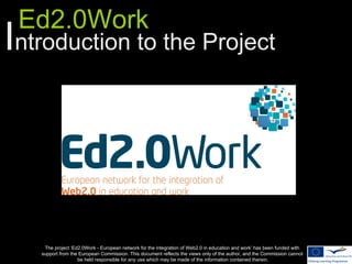 Ed2.0Work
Introduction to the Project




    The project ‘Ed2.0Work - European network for the integration of Web2.0 in education and work’ has been funded with
   support from the European Commission. This document reflects the views only of the author, and the Commission cannot
                   be held responsible for any use which may be made of the information contained therein.
 