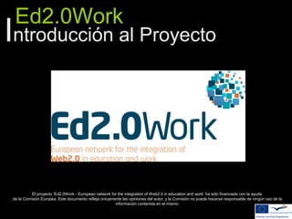 Ed2.0Work
Introducción al Proyecto
El proyecto ‘Ed2.0Work - European network for the integration of Web2.0 in education and work’ ha sido financiado con la ayuda
de la Comisión Europea. Este documento refleja únicamente las opiniones del autor, y la Comisión no puede hacerse responsable de ningún uso de la
información contenida en el mismo.
 