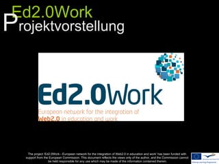 Ed2.0Work
Projektvorstellung




    The project ‘Ed2.0Work - European network for the integration of Web2.0 in education and work’ has been funded with
   support from the European Commission. This document reflects the views only of the author, and the Commission cannot
                   be held responsible for any use which may be made of the information contained therein.
 