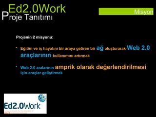 Ed2.0Work                                                        Misyon
Proje Tanıtımı
   Projenin 2 misyonu:

   • Eğitim ve iş hayatını bir araya getiren bir   ağ oluşturarak Web 2.0
     araçlarının kullanımını artırmak
   • Web 2.0 aralarının amprik       olarak değerlendirilmesi
     için araçlar geliştirmek
 