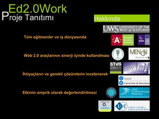 Ed2.0Work
Proje Tanıtımı                            Hakkında

    Tüm eğitmenler ve iş dünyasında



    Web 2.0 araçlarının sinerji içinde kullanılması



    İhtiyaçların ve gerekli çözümlerin incelenerek



    Etkinin amprik olarak değerlendirilmesi
 
