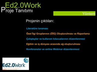 Ed2.0Work
Proje Tanıtımı                                           Yöntem
        Projenin çıktıları:
        Literatüre taraması

        Özel İlgi Gruplarının (ÖİG) Oluşturulması ve Raporlama

        Çalıştaylar ve kullanım kılavuzlarının düzenlenmesi

        Eğitim ve iş dünyası arasında ağ oluşturulması

        Konferanslar ve online Webinar düzenlenmesi
 
