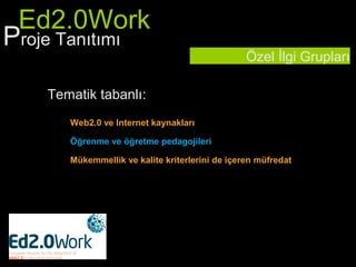 Ed2.0Work
Proje Tanıtımı
                                                 Özel İlgi Grupları

    Tematik tabanlı:
       Web2.0 ve Internet kaynakları

       Öğrenme ve öğretme pedagojileri

       Mükemmellik ve kalite kriterlerini de içeren müfredat
 