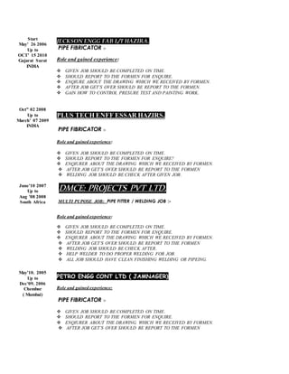 Start
May’ 26 2006
Up to
OCT’ 15 2010
Gujarat Surat
INDIA
Oct” 02 2008
Up to
March’ 07 2009
INDIA
June’10 2007
Up to
Aug ’08 2008
South Africa
May’10. 2005
Up to
Dec’09. 2006
Chembur
( Mumbai)
JECKSON ENGG FAB L/T HAZIRA.
PIPE FIBRICATOR :-
Role and gained experience:
 GIVEN JOB SHOULD BE COMPLETED ON TIME.
 SHOULD REPORT TO THE FORMEN FOR ENQUIRE.
 ENQIURE ABOUT THE DRAWING WHICH WE RECEIVED BY FORMEN.
 AFTER JOB GET’S OVER SHOULD BE REPORT TO THE FORMEN.
 GAIN HOW TO CONTROL PRESURE TEST AND PAINTING WORK.
PLUS TECH ENFF ESSAR HAZIRS.
PIPE FIBRICATOR :-
Role and gained experience:
 GIVEN JOB SHOULD BE COMPLETED ON TIME.
 SHOULD REPORT TO THE FORMEN FOR ENQUIRE?
 ENQIURER ABOUT THE DRAWING WHICH WE RECEIVED BY FORMEN.
 AFTER JOB GET’S OVER SHOULD BE REPORT TO THE FORMEN
 WELDING JOB SHOULD BE CHECK AFTER GIVEN JOB.
DMCE: PROJECTS PVT LTD.
MULTI PUPOSE JOB: PIPE FITTER / WELDING JOB :-
Role and gained experience:
 GIVEN JOB SHOULD BE COMPLETED ON TIME.
 SHOULD REPORT TO THE FORMEN FOR ENQUIRE.
 ENQIURER ABOUT THE DRAWING WHICH WE RECEIVED BY FORMEN.
 AFTER JOB GET’S OVER SHOULD BE REPORT TO THE FORMEN
 WELDING JOB SHOULD BE CHECK AFTER.
 HELP WELDER TO DO PROPER WELDING FOR JOB.
 ALL JOB SHOULD HAVE CLEAN FINISHING WELDING OR PIPEING.
PETRO ENGG CONT LTD ( JAMNAGER)
Role and gained experience:
PIPE FIBRICATOR :-
 GIVEN JOB SHOULD BE COMPLETED ON TIME.
 SHOULD REPORT TO THE FORMEN FOR ENQUIRE.
 ENQIURER ABOUT THE DRAWING WHICH WE RECEIVED BY FORMEN.
 AFTER JOB GET’S OVER SHOULD BE REPORT TO THE FORMEN
 