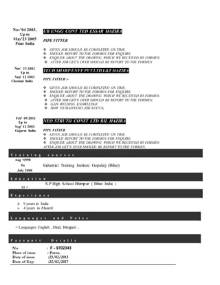 Nov’04 2003.
Up to
May’23 2005
Pune India
Nov’ 23 2002
Up to
Sep’ 12 2003
Chennai India
Feb’ 09 2011
Up to
Sep’ 12 2002
Gujarat India
UB ENGG CONT TED ESSAR HAZIRA
PIPE FITTER
 GIVEN JOB SHOULD BE COMPLETED ON TIME.
 SHOULD REPORT TO THE FORMEN FOR ENQUIRE.
 ENQIUER ABOUT THE DRAWING WHICH WE RECEIVED BY FORMEN.
 AFTER JOB GET’S OVER SHOULD BE REPORT TO THE FORMEN
TECH SHARP ENFF PVT LTD L&T HAZIRA
PIPE FITTER :-
 GIVEN JOB SHOULD BE COMPLETED ON TIME.
 SHOULD REPORT TO THE FORMEN FOR ENQUIRE.
 ENQIUER ABOUT THE DRAWING WHICH WE RECEIVED BY FORMEN.
 AFTER JOB GET’S OVER SHOULD BE REPORT TO THE FORMEN.
 GAIN WELDING KNOWLEDGE
 HOW TO MAINTEND JOB STATUS.
NEO STRUTO CONST LTD RIL HAZIRA
PIPE FITTER
 GIVEN JOB SHOULD BE COMPLETED ON TIME.
 SHOULD REPORT TO THE FORMEN FOR ENQUIRE.
 ENQIUER ABOUT THE DRAWING WHICH WE RECEIVED BY FORMEN.
AFTER JOB GET’S OVER SHOULD BE REPORT TO THE FORMEN.
T r a i n i n g c o u r s e s
Aug ‘1998
To
July 2000
Industrial Training Institute Gopalarj (Bihar)
E d u c a t i o n
12 +
S.P High School Bhimpur ( Bihar India )
E x p e r i e n c e
 9 years in India
 4 years in Aboard
L a n g u a g e s a n d N o t e s
> Languages: English , Hind, Bhojpuri ,
P a s s p o r t D e t a i l s
No : F - 9702343
Place of issue : Patna.
Date of issue :23/02/2013
Date of Exp :22/02/2017
 