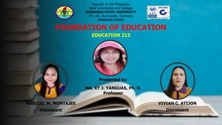 Republic of the Philippines
State Universities and Colleges
GUIMARAS STATE UNIVERSITY
Mc Lain, Buenavista, Guimaras
GRADUATE SCHOOL
FOUNDATION OF EDUCATION
EDUCATION 213
MARICEL M. MONTAJES
Discussant
VIVIAN C. ATIJON
Discussant
Presented to:
MA. XY J. YANGUAS, Ph. D.
Professor
 