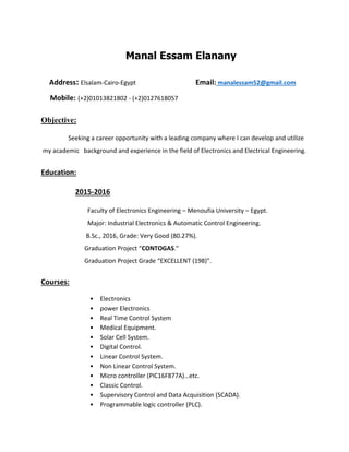 Manal Essam Elanany
Address: Elsalam-Cairo-Egypt Email: manalessam52@gmail.com
Mobile: (+2)01013821802 - (+2)0127618057
Objective:
Seeking a career opportunity with a leading company where I can develop and utilize
my academic background and experience in the field of Electronics and Electrical Engineering.
Education:
2015-2016
Faculty of Electronics Engineering – Menoufia University – Egypt.
Major: Industrial Electronics & Automatic Control Engineering.
B.Sc., 2016, Grade: Very Good (80.27%).
Graduation Project “CONTOGAS."
Graduation Project Grade “EXCELLENT (198)”.
Courses:
• Electronics
• power Electronics
• Real Time Control System
• Medical Equipment.
• Solar Cell System.
• Digital Control.
• Linear Control System.
• Non Linear Control System.
• Micro controller (PIC16F877A)…etc.
• Classic Control.
• Supervisory Control and Data Acquisition (SCADA).
• Programmable logic controller (PLC).
 