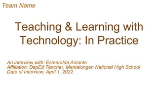 Teaching & Learning with
Technology: In Practice
An interview with: Esmeralda Amante
Affiliation: DepEd Teacher, Mantalongon National High School
Date of Interview: April 1, 2022
Team Name
 