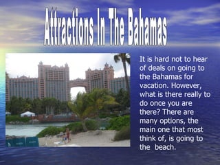 Attractions In The Bahamas It is hard not to hear of deals on going to the Bahamas for vacation. However, what is there really to do once you are there? There are many options, the main one that most think of, is going to the  beach.  