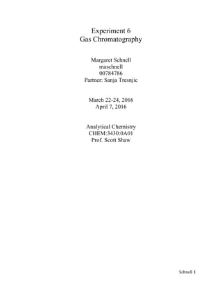   Schnell	
  1	
  
Experiment 6
Gas Chromatography
Margaret Schnell
maschnell
00784786
Partner: Sanja Tresnjic
March 22-24, 2016
April 7, 2016
Analytical Chemistry
CHEM:3430:0A01
Prof. Scott Shaw
 