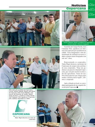 Notícias
Copercana
Os convidados visitaram o interior da loja após a
cerimônia de inauguração

Antonio Eduardo Tonielo, presidente da Copercana e
Cocred, durante o discurso inaugural.

O prefeito de Campo Florido, José
Catanante Neto, agradeceu aos diretores da Copercana por acreditarem na
cidade. “Essa inauguração é uma demonstração de confiança na nossa cidade e estamos muito lisonjeados com
este ato”, disse.
Representando os cooperados,
Tadeu Magri destacou o princípio da
Copercana, de sempre estar auxiliando seus cooperados. “Hoje nós ganhamos um parceiro chamado Copercana, que vem para auxiliar no dia-adia dos agricultores. Temos de usufruir dessa parceira que chegou para
mudar a história dessa região”, afirmou o cooperado.
Após a bênção no local, os convidados participaram de um coquetel oferecido pela Copercana.
Observado pelo presidente da Copercana e
Cocred, Antonio Eduardo Tonielo, pelo diretor
da Copercana, Pedro Esrael Bighetti e pelo
assessor das diretorias do sistema, Manoel
Sérgio Sicchieri, o prefeito de Campo Florido,
José Catanante Neto, agradeceu a Copercana
pela confiança depositada na cidade.

Tadeu Magri discursou em nome dos
cooperados
Revista Canavieiros - -Março de 2008
Revista Canavieiros Março de 2008

11
11

 
