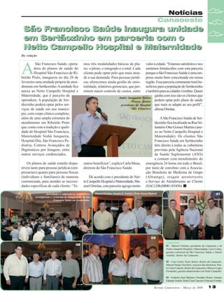 Notícias
Canaoeste

São Francisco Saúde inaugura unidade
em Sertãozinho em parceria com o
Netto Campello Hospital e Maternidade
Da redação

A

São Francisco Saúde, operadora de planos de saúde do
Hospital São Francisco de Ribeirão Preto, inaugurou no dia 28 de
fevereiro uma unidade própria de atendimento em Sertãozinho. A unidade fica
anexa ao Netto Campello Hospital e
Maternidade, que é parceiro da
operadora. A população de Sertãozinho poderá optar pelos serviços de saúde em seu município, com corpo clínico completo,
além de uma ampla estrutura de
atendimento em Ribeirão Preto
que conta com a tradição e qualidade do Hospital São Francisco,
Maternidade Sinhá Junqueira,
Hospital-Dia, São Francisco Pediatria, Centros Avançados de
Dignósticos por Imagem, entre
outros serviços credenciados.

mos três modalidades básicas de plano: o pleno, o integrado e o total. Cada
cliente pode optar pelo que mais atende a sua demanda. Para pessoas jurídicas oferecemos ainda gestão de sinistralidade, relatórios gerenciais, que permitem maior controle de custos, entre

Os planos de saúde estarão disponíveis tanto para pessoas jurídicas (empresariais) quanto para pessoas físicas
(individuais e familiares) de maneira
customizada, para atender as necessidades específicas de cada cliente. “Te-

outros benefícios”, explica Carla Musa,
diretora da São Francisco Saúde.

valor à cidade. “Estamos satisfeitos e nos
sentimos fortalecidos com esta parceria
porque a São Francisco Saúde é uma empresa muito bem conceituada em nossa
região. Essa parceria certamente trará benefícios para a população de Sertãozinho
e também para as cidades vizinhas. Quem
ganha com isso são os clientes que
André Junqueira Santos
Pessoa, diretor podem optar pelo plano de saúde
presidente do Hospital que mais se adapte ao seu perfil”,
São Francisco afirma Ortolan.

De acordo com o presidente do Netto Campello Hospital e Maternidade, Manoel Ortolan, esta parceria agrega muito

Autoridades e empresários sertanezinos
prestigiaram a cerimônia de inauguração da São
Francisco Saúde em Sertãozinho.

A São Francisco Saúde de Sertãozinho fica localizada na Rua Voluntário Otto Gomes Martins (anexo ao Netto Campello Hospital e
Maternidade). Os clientes São
Francisco Saúde em Sertãozinho
têm direito a todas as coberturas
previstas pela Agência Nacional
de Saúde Suplementar (ANS)
e contam com atendimento de
emergência 24 horas em todo o Brasil,
por meio de convênio com a Associação Brasileira de Medicina de Grupo
(Abramge), resgate aeroterrestre
e Serviço de Atendimento ao Cliente
(SAC) 24h (0800-183456).

Manoel Ortolan, Antonio E. Tonielo e Pedro Esrael Bighetti

01

03
02

Legendas
01 - Manoel Ortolan, presidente da Canaoeste e do
Netto Campello Hospital e Maternidade, Lício Cintra,
gerente comercial da São Francisco Saúde e Daniel
Annibal, diretor da Canaoeste.
02 - Luiz Carlos Tasso Júnior, diretor da Canaoeste,
Manoel Sérgio Sicchieri, assessor das diretorias, Paulo César Canesin, diretor da Canaoeste e Marcos Lopes
Fernandes, gerente administrativo do Netto Campello.
03 - Frederico José Dalmaso, Oswaldo Alonso, Antonio
Eduardo Tonielo, Paulo César Canesin e Francisco Urenha.

Revista Canavieiros - Março de 2008

13

 