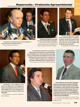 Repercutiu - Protocolo Agroambiental

“Os números confirmam que nosso trabalho de
entendimento está tendo sucesso”.
Do governador José Serra

“Estamos preocupados com a poluição. Não resta alternativa senão agir”.
Ismael Perina Júnior, presidente da
Orplana (Organização de Plantadores de
Cana da Região Centro-Sul do Brasil).

“O setor pretende fazer a transição de modo produtivo e graduado,
como deve ser feito. É um processo que
não pode ocorrer da noite para o dia,
sob o risco de serem gerados mais
problemas do que soluções”.
Do presidente da Unica, Marcos Jank.

“Ao assinarem ao protocolo, os produtores
independentes estão fazendo a sua parte, dando a
sua contribuição para o desenvolvimento sustentado
e para o fortalecimento da atividade canavieira. Pelo
perfil que têm, de pessoas de bem e responsáveis,
não irão se omitir e cumprirão o acordo mesmo
com todas as dificuldades que terão pela frente.”
Do presidente da Canaoeste, Manoel Ortolan

“Enquanto a área colhida cresceu
16,9% em 2007, para 3,79 milhões de
hectares, a de queima recuou 5,11%, para
2,023 milhões de hectares. Mantido o ritmo, é possível que até 2012 a prática seja
eliminada”.
Xico Graziano, secretário estadual do
Meio Ambiente

“Sou produtor de cana, fornecedor da Orplana.
Diante dos custos altos da produção, das dificuldades do mercado, entendo a coragem com que todos
nós, produtores, vamos enfrentar mais esse desafio,
mas o Governo Serra também compreende a nossa
situação: estamos renovando a frota de máquinas,
vamos leiloar 6 mil tratores, com a possibilidade de
financiamento pelo Feap, a juros de 3% ao ano para
renda bruta de até R$ 400 mil”.
Do secretário da Agricultura e Abastecimento do Estado de São Paulo, João de Almeida
Sampaio Filho
Revista Canavieiros - Março de 2008 2008
Revista Canavieiros - Março de

23

 