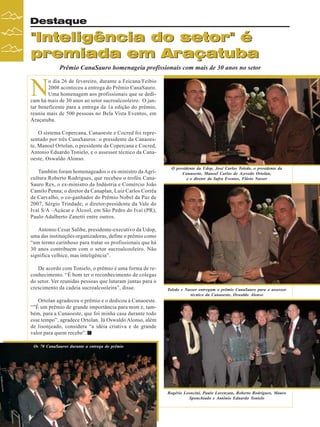 Destaque

"Inteligência do setor" é
premiada em Araçatuba
Prêmio CanaSauro homenageia profissionais com mais de 30 anos no setor

N

o dia 26 de fevereiro, durante a Feicana/Feibio
2008 aconteceu a entrega do Prêmio CanaSauro.
Uma homenagem aos profissionais que se dedicam há mais de 30 anos ao setor sucroalcooleiro. O jantar beneficente para a entrega da 1a edição do prêmio,
reuniu mais de 500 pessoas no Bela Vista Eventos, em
Araçatuba.
O sistema Copercana, Canaoeste e Cocred foi representado por três CanaSauros: o presidente da Canaoeste, Manoel Ortolan, o presidente da Copercana e Cocred,
Antonio Eduardo Tonielo, e o assessor técnico da Canaoeste, Oswaldo Alonso.
Também foram homenageados o ex-ministro da Agricultura Roberto Rodrigues, que recebeu o troféu CanaSauro Rex, o ex-ministro da Indústria e Comércio João
Camilo Penna; o diretor da Canaplan, Luiz Carlos Corrêa
de Carvalho, o co-ganhador do Prêmio Nobel da Paz de
2007, Sérgio Trindade; o diretor-presidente da Vale do
Ivaí S/A –Açúcar e Álcool, em São Pedro do Ivaí (PR),
Paulo Adalberto Zanetti entre outros.

O presidente da Udop, José Carlos Toledo, o presidente da
Canaoeste, Manoel Carlos de Azevedo Ortolan,
e o diretor da Safra Eventos, Flávio Nasser

Antonio Cesar Salibe, presidente-executivo da Udop,
uma das instituições organizadoras, define o prêmio como
“um termo carinhoso para tratar os profissionais que há
30 anos contribuem com o setor sucroalcooleiro. Não
significa velhice, mas inteligência”.
De acordo com Tonielo, o prêmio é uma forma de reconhecimento. “É bom ter o reconhecimento de colegas
do setor. Ver reunidas pessoas que lutaram juntas para o
crescimento da cadeia sucroalcooleira”, disse.

Toledo e Nasser entregam o prêmio CanaSauro para o assessor
técnico da Canaoeste, Oswaldo Alonso

Ortolan agradeceu o prêmio e o dedicou à Canaoeste.
“”É um prêmio de grande importância para mim e, também, para a Canaoeste, que foi minha casa durante todo
esse tempo”, agradece Ortolan. Já Oswaldo Alonso, além
de lisonjeado, considera “a idéia criativa e de grande
valor para quem recebe”.
Os 70 CanaSauros durante a entrega do prêmio

Rogério Leoncini, Paulo Lorenzato, Roberto Rodrigues, Mauro
Sponchiado e Antônio Eduardo Tonielo

24

Revista Canavieiros - Março de 2008

 
