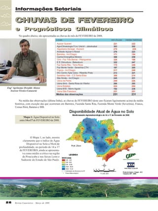 Informações Setoriais

CHUVAS DE FEVEREIRO
e Prognósticos Climáticos
e Prognósticos Climáticos
No quadro abaixo, são apresentadas as chuvas do mês de FEVEREIRO de 2008.

Engº Agrônomo Oswaldo Alonso
Assessor Técnico Canaoeste

Na média das observações (última linha), as chuvas de FEVEREIRO deste ano ficaram ligeiramente acima da média
histórica, com exceção das que ocorreram em Barretos, Fazenda Santa Rita, Fazenda Monte Verde (Severínia), Franca,
Usinas Ibirá, Batatais e MB.

Mapa 1: Água Disponível no Solo
entre 14 a 17 de FEVEREIRO de 2008.

O Mapa 1, ao lado, mostra
claramente que o índice de Água
Disponível no Solo a 50cm de
profundidade, no período de 14 a 17
de FEVEREIRO, ainda se apresentava como médio a crítico na região
de Piracicaba e nas faixas Leste e
Sudoeste do Estado de São Paulo.

26

Revista Canavieiros - Março de 2008

 
