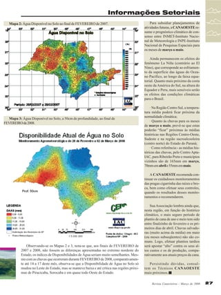 Informações Setoriais
Mapa 2: Água Disponível no Solo ao final de FEVEREIRO de 2007.

Para subsidiar planejamentos de
atividades futuras, a CANAOESTE resume o prognóstico climático de consenso entre INMET-Instituto Nacional de Meteorologia e INPE-Instituto
Nacional de Pesquisas Espaciais para
os meses de março a maio.
Ainda permanecem os efeitos do
fenômeno La Niña (contrário ao El
Nino), que corresponde ao esfriamento da superfície das águas do Oceano Pacífico, ao longo da faixa equatorial. Quanto mais próximo da costa
oeste da América do Sul, na altura do
Equador e Peru, mais sensíveis serão
os efeitos das condições climáticas
para o Brasil.

Mapa 3: Água Disponível no Solo, a 50cm de profundidade, ao final de
FEVEREIRO de 2008.

· Na Região Centro Sul, a temperatura média poderá ficar próxima da
normalidade climática;
· Quanto às chuvas para os meses
de março a maio, prevê-se que estas
poderão “ficar” próximas às médias
históricas nas Regiões Centro-Oeste,
Sudeste e na região sucroalcooleira
(centro norte) do Estado do Paraná;
· Como referência:- as médias históricas das chuvas, pelo Centro AptaIAC, para Ribeirão Preto e municípios
vizinhos são de 165mm em março,
70mm em abril e 55mm em maio.
A CANAOESTE recomenda continuar os cuidadosos monitoramentos
das pragas cigarrinha das raízes e broca, bem como efetuar seus controles,
quando os resultados desses monitoramentos o recomendarem.

Observando-se os Mapas 2 e 3, nota-se que, aos finais de FEVEREIRO de
2007 e 2008, não fossem as diferenças apresentadas no extremo nordeste do
Estado, os índices de Disponibilidades de Água seriam muito semelhantes. Mesmo com as chuvas que ocorreram durante FEVEREIRO de 2008, comparativamente até 14 a 17 deste mês, observa-se que a Disponibilidade de Água no Solo só
mudou no Leste do Estado, mas se manteve baixa e até crítica nas regiões próximas de Piracicaba, Sorocaba e em quase todo Oeste do Estado.

Sua Associação lembra ainda que,
nesta região, em função do histórico
climático, o mais seguro período de
plantio de cana de ano e meio tem sido
entre finalzinho de fevereiro e os primeiros dias de abril. Chuvas salvadoras (muito acima da média) em maio
(ou meses subseqüentes) não são comuns. Logo, efetuar plantios tardios
será apostar “alto” contra os seus altos custos e os de produção, comparativamente aos atuais preços da cana.
Persistindo dúvidas, consultem os Técnicos CANAOESTE
mais próximos.
Revista Canavieiros - Março de 2008

27

 