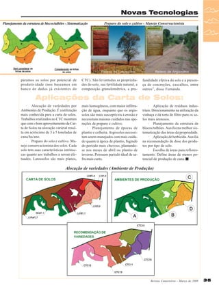 Novas Tecnologias
Planejamento da estrutura de blocos/talhões - Sistematização

paramos os solos por potencial de
produtividade (nos baseamos em
banco de dados já existentes do

Preparo do solo e cultivo - Manejo Conservacionista

CTC). São levantadas as propriedades do solo, sua fertilidade natural, a
composição granulométrica, a pro-

fundidade efetiva do solo e a presença de concreções, cascalhos, entre
outros”, disse Fernando.

Aplicações da Carta de Solos:
· Alocação de variedades por
Ambientes de Produção. É a utilização
mais conhecida para a carta de solos.
Trabalhos realizados no CTC mostram
que com o bom aproveitamento da Carta de Solos na alocação varietal resulta em acréscimo de 3 a 5 toneladas de
cana/ha/ano.
· Preparo do solo e cultivo. Manejo conservacionista dos solos. Cada
solo tem suas características intrínsecas quanto aos trabalhos a serem efetuados. Latossolos são mais planos,

mais homogêneos, com maior infiltração de água, enquanto que os argissolos são mais susceptíveis à erosão e
necessitam maiores cuidados nas operações de preparo e cultivo.
· Planejamento de épocas de
plantio e colheita. Argissolos necessitam serem manejados com mais cuidado quanto à época de plantio, fugindo
do período mais chuvoso, plantandose nos meses de abril ou plantio de
inverno. Possuem período ideal de safra mais curto.

· Aplicação de resíduos industriais. Direcionamento na utilização da
vinhaça e da torta de filtro para os solos mais arenosos.
· Planejamento da estrutura de
blocos/talhões. Auxilia na melhor sistematização das áreas da propriedade.
· Aplicação de herbicida. Auxilia
na recomendação de dose dos produtos por tipo de solo.
· Escolha de áreas para reflorestamento. Define áreas de menos potencial de produção de cana.

Alocação de variedades (Ambiente de Produção)

Revista Canavieiros - Março de 2008

35

 