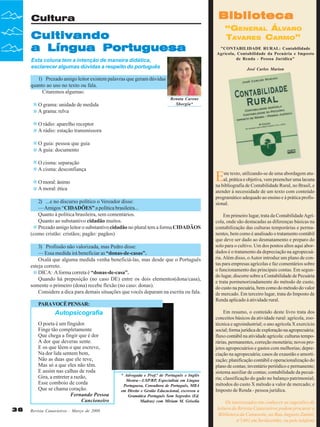 Biblioteca

Cultura

Cultivando
a Língua Portuguesa
Esta coluna tem a intenção de maneira didática,
esclarecer algumas dúvidas a respeito do português

“GENERAL ÁLVARO
TAVARES CARMO”
"CONTABILIDADE RURAL: Contabilidade
Agrícola, Contabilidade da Pecuária e Imposto
de Renda - Pessoa Jurídica"
José Carlos Marion

1) Prezado amigo leitor existem palavras que geram dúvidas
quanto ao uso no texto ou fala.
Citaremos algumas:
O grama: unidade de medida
A grama: relva

Renata Carone
Sborgia*

O rádio: aparelho receptor
A rádio: estação transmissora
O guia: pessoa que guia
A guia: documento
O cisma: separação
A cisma: desconfiança

E

O moral: ânimo
A moral: ética
2) ...e no discurso político o Vereador disse:
— Amigos “CIDADÕES” a política brasileira...
Quanto à política brasileira, sem comentários.
Quanto ao substantivo cidadão muitos.
Prezado amigo leitor o substantivo cidadão no plural tem a forma CIDADÃOS
(como cristão: cristãos; pagão: pagãos)
3) Profissão não valorizada, mas Pedro disse:
— Essa medida irá beneficiar as “donas-de-casas”.
Oxalá que alguma medida venha beneficiá-las, mas desde que o Português
esteja correto.
DICA: A forma correta é “donas-de-casa”.
Quando há preposição (no caso DE) entre os dois elementos(dona/casa),
somente o primeiro (dona) recebe flexão (no caso: donas).
Considere a dica para demais situações que vocês deparam na escrita ou fala.
PARA VOCÊ PENSAR:

Autopsicografia
O poeta é um fingidor.
Finge tão completamente
Que chega a fingir que é dor
A dor que deveras sente.
E os que lêem o que escreve,
Na dor lida sentem bem,
Não as duas que ele teve,
Mas só a que eles não têm.
E assim nas calhas de roda
Gira, a entreter a razão,
Esse comboio de corda
Que se chama coração.
Fernando Pessoa
Cancioneiro
36

Revista Canavieiros - Março de 2008

* Advogada e Prof.ª de Português e Inglês
Mestra—USP/RP, Especialista em Língua
Portuguesa, Consultora de Português, MBA
em Direito e Gestão Educacional, escreveu a
Gramática Português Sem Segredos (Ed.
Madras) com Miriam M. Grisolia

ste texto, utilizando-se de uma abordagem atual, prática e objetiva, vem preencher uma lacuna
na bibliografia de Contabilidade Rural, no Brasil, e
atender à necessidade de um texto com conteúdo
programático adequado ao ensino e à prática profissional.
Em primeiro lugar, trata da Contabilidade Agrícola, onde são destacadas as diferenças básicas na
contabilização das culturas temporárias e permanentes, bem como é analisado o tratamento contábil
que deve ser dado ao desmatamento e preparo do
solo para o cultivo. Um dos pontos altos aqui abordados é o tratamento da depreciação na agropecuária. Além disso, o Autor introduz um plano de contas para empresas agrícolas e faz comentários sobre
o funcionamento das principais contas. Em segundo lugar, discorre sobre a Contabilidade de Pecuária
e trata pormenorizadamente do método de custo,
do custo na pecuária, bem como do método do valor
de mercado. Em terceiro lugar, trata do Imposto de
Renda aplicado à atividade rural.
Em resumo, o conteúdo deste livro trata dos
conceitos básicos da atividade rural: agrícola, zootécnica e agroindustrial; o ano agrícola X exercício
social; forma jurídica de exploração na agropecuária;
fluxo contábil na atividade agrícola: culturas temporárias, permanentes, correção monetária; novos projetos agropecuários e gastos com melhorias; depreciação na agropecuária; casos de exaustão e amortização; planificação contábil e operacionalização do
plano de contas; inventário periódico e permanente;
sistema auxiliar de contas; contabilidade da pecuária; classificação do gado no balanço patrimonial;
métodos do custo X método a valor de mercado; e
Imposto de Renda - pessoa jurídica.
Os interessados em conhecer as sugestões de
leitura da Revista Canavieiros podem procurar a
Biblioteca da Canaoeste, na Rua Augusto Zanini,
nº1461 em Sertãozinho, ou pelo telefone

 