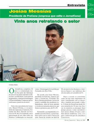 Entrevista

Josias Messias
Presidente da ProCana (empresa que edita o JornalCana)

Vinte anos retratando o setor

Cristiane Barão

O

JornalCana completou 20
anos e a comemoração reuniu boa parte das lideranças
do setor em um jantar realizado no último dia 5, em São Paulo. Como parte da
programação, a entrega de homenagens
a 20 personalidades e empresas que incentivaram o jornal em seu início.
Entre elas o presidente da Canaoeste, Manoel Ortolan, e o ex-presidente da Copercana e Canaoeste, Fernandes dos Reis, falecido em fevereiro de 99. Reis foi lembrado com a
apresentação de um vídeo sobre sua
história e colaboração ao associati-

vismo. A homenagem foi recebida por
Fernandes dos Reis Filho.
De acordo com Josias Messias,
presidente da ProCana, empresa que
edita o JornalCana, Fernandes dos
Reis e Ortolan permitiram o acesso do
jornal à realidade dos produtores independentes, além de terem apoiado
o veículo em momentos decisivos, que
foram os primeiros anos, de 93 e 94
Retratando e acompanhando a realidade sucroalcooleira, o jornal também sofreu com os altos e baixos do
setor. Parou de circular em abril de

90, em meio à crise de preços, e retornou às bancas e aos endereços dos
elos da cadeia em setembro de 93.
Hoje o veículo se consolidou
como um dos mais importantes do
setor, contribuindo com as discussões e também provocando o debate. À frente do JornalCana desde 88,
esse jornalista de 38 anos traz frescas na memória as principais fases
porque passou o setor sucroalcooleiro nesses últimos 20 anos e também detecta tendências. Leia, a seguir, a entrevista que ele concedeu à
Canavieiros.
Revista Canavieiros - Março de 2008

5

 