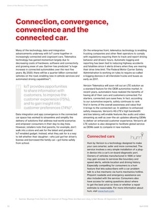 State of the Market: The Internet of Things 2016
Many of the technology, data and integration
advancements underway with IoT come together in
increasingly connected and cognizant cars. Telematics
technology has gained momentum largely due to
decreasing costs of hardware, software and connectivity
and growing ease of use. Gartner has predicted “a huge
increase in connected automobiles over the next five
years. By 2020, there will be a quarter billion connected
vehicles on the road, enabling new in-vehicle services and
automated driving capabilities”7.
Data integration and app convergence in the connected
car space has worked to streamline and simplify the
delivery of solutions that address real-world scenarios
and empower consumers in their day-to-day lives.
However, retailers note that parents, for example, don’t
walk into a store and ask for the latest and greatest
IoT-enabled gadget. Instead, what they ask for is a way
to tell whether their daughter—who just got her driver’s
license and borrowed the family car—got home safely
from school.
On the enterprise front, telematics technology is enabling
trucking companies and other fleet operators to comply
with regulations requiring them to track and report driving
behavior and drivers’ hours. Automatic logging and
reporting has been tied to reducing highway accidents
and fatalities since it alerts drivers when they are nearing
their drive time limit. The Federal Motor Carrier Safety
Administration is working on rules to require so-called
e-logging devices in all interstate trucks and buses as
early as 2017.
Verizon Telematics will soon roll out an LTE solution as
a standard feature for the OEM automotive market. In
recent years, automakers have realized the benefits of
having all of their cars and customers connected. For
starters, connected cars save lives. In fact, according
to our automotive experts, safety continues to rank
first in terms of the overall awareness and value that
it brings to the connected car. In addition to enhanced
safety measures, Verizon’s 4G LTE’s high bandwidth
and low latency will enable features like audio and video
streaming as well as over-the-air updates allowing OEMs
to deliver an enhanced customer experience. Verizon’s all
LTE solution is also designed to facilitate global service
as OEMs seek to compete in new markets.
IoT provides opportunities
to share information with
customers, to improve the
customer experience (75%),
and to gain insight into
customer preferences (74%)3
.
“
Connection, convergence,
convenience and the
connected car.
Connected cars
Hum by Verizon is a technology designed to make
your cars smarter, safer and more connected. The
service involves a very simple installation of a plug-
in device into a car’s on-board diagnostic port.
Owners of vehicles manufactured in 1996 or later
may gain access to services like boundary and
speed alerts, vehicle location and driving history.
Especially compelling for consumers is a hum
feature that lets subscribers with a car problem
talk to a live mechanic via hum’s mechanics hotline.
Pinpoint roadside and emergency assistance are
also included with the service. Consumers also
have access for asking questions about where
to get the best price on tires or whether a repair
estimate is reasonable. For more information about
hum, visit www.hum.com.
10 April 2016
7	 Gartner, Musings From Def Con 23: Internet of Things Risks Are Bad and Likely to Get Worse, 25 September 2015
 