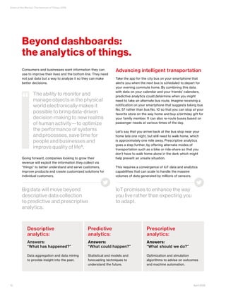 State of the Market: The Internet of Things 2016
April 201612
Consumers and businesses want information they can
use to improve their lives and the bottom line. They need
not just data but a way to analyze it so they can make
better decisions.
Going forward, companies looking to grow their
revenue will exploit the information they collect via
“things” to better understand and serve customers,
improve products and create customized solutions for
individual customers.
Advancing intelligent transportation
Take the app for the city bus on your smartphone that
alerts you when the next bus is scheduled to depart for
your evening commute home. By combining this data
with data on your calendar and your friends’ calendars,
predictive analytics could determine when you might
need to take an alternate bus route. Imagine receiving a
notification on your smartphone that suggests taking bus
No. 57 rather than bus No. 10 so that you can stop at your
favorite store on the way home and buy a birthday gift for
your family member. It can also re-route buses based on
passenger needs at various times of the day.
Let’s say that you arrive back at the bus stop near your
home late one night, but still need to walk home, which
is approximately one mile away. Prescriptive analytics
goes a step further, by offering alternate modes of
transportation such as a bike or ride-share so that you
don’t have to walk home alone in the dark which might
help prevent an unsafe situation.
This requires a convergence of IoT data and analytics
capabilities that can scale to handle the massive
volumes of data generated by millions of sensors.
Descriptive
analytics:
Answers:
“What has happened?”
Data aggregation and data mining
to provide insight into the past.
Predictive
analytics:
Answers:
“What could happen?”
Statistical and models and
forecasting techniques to
understand the future.
Prescriptive
analytics:
Answers:
“What should we do?”
Optimization and simulation
algorithms to advise on outcomes
and machine automation.
The ability to monitor and
manage objects in the physical
world electronically makes it
possible to bring data-driven
decision-making to new realms
of human activity—to optimize
the performance of systems
and processes, save time for
people and businesses and
improve quality of life8.
“
Beyond dashboards:
the analytics of things.
Big data will move beyond
descriptive data collection
to predictive and prescriptive
analytics.
IoT promises to enhance the way
you live rather than expecting you
to adapt.
 