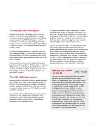 State of the Market: The Internet of Things 2016
13April 2016
The supply chain reimagined
Consider, for example, the massive number of touch
points in the pharmaceutical supply chain, from plant
materials to packaged products on a store shelf. Today,
companies widely use RFID technology to track the
movement of products, but the technology is limited. It
can tell when and where an item was scanned, but there
is little to no visibility into what happened between two
scanned points.
IoT devices enable companies to track heat, light and
other relevant factors. By integrating this data with say,
weather and traffic data, the company can make better
decisions because it has a more holistic view that is tied
to the business.
Companies also can set up rules to govern shipments
based on real-time conditions. If it’s raining, take Highway
10 because the usual Highway 5 route floods in rainy
weather. The ability to collect, integrate and act on data
from multiple sources is what enables predictive and
prescriptive analytics.
The role of domain experts
Without question, virtually all industries will be inundated
with a deluge of IoT data. Contextualizing that data for
different kinds of businesses is imperative. Along with
analytics capability, subject matter expertise will be an
increasingly critical component of IoT platforms and the
overall IoT ecosystem.
Agronomists, public health experts, structural engineers
and other experts will bring their expertise to data
modeling and the creation of algorithms that go into
predictive and prescriptive analytics, benefiting the
food, health and building industries.
In the event of a power outage, for example, a power
company could receive an automatic notification from
the meters of every home and business without power—
thus helping to detect the source of the power problem—
plus have access to a map showing where each of its
technicians are located and get prescriptive advice for
dispatching them in the most efficient manner.
Up until now, the world of IoT has been a pretty geeky
place. Yes, gadgets could learn behaviors but each
gadget came with its own software, set up and variations.
Now, the platform’s capabilities enable apps to learn
enough about human behavior around multiple devices
so a parent or homeowner does not have to create a set
of rules for each and every device. Instead, the platform
will automatically ensure that relevant data generated
by a thermostat, for example, is communicated to
appropriate appliances and adjust them accordingly.
Helping the patient
on the go
Verizon is currently working with industry experts
like AMC Health that delivers mobile patient
monitoring solutions via smart phones and tablets.
Customers may continue using services from their
home and anywhere the Verizon mobile network
is available. For example, by using AMC Health’s
mobile patient monitoring solution, an active
pregnant woman who needs to track her blood
sugar can use a mobile device to communicate
readings from her glucometer at any time and any
place she chooses, and that information is stored
securely in the cloud. Her care provider has 24/7
access to her information and can determine
whether she, her baby or both are at risk. Using
this information, the woman’s health care provider
can provide more timely and appropriate care for
the benefit of both mother and baby.
 