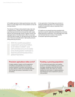 State of the Market: The Internet of Things 2016
IoT-enabled agriculture makes good business sense. But
there is an even bigger factor driving adoption across the
farming industry.
The Internet of Things is also poised to play a key role
in helping farmers comply with anticipated regulatory
reporting requirements around issues like water usage.
Sensors will automatically monitor irrigation activity and
aggregate data at the block level to allow for accurate
reporting. More broadly, IoT will help promote the efficient
use of resources and will result in high-quality products
while preserving the Earth.
A new generation of technology-savvy farmers is
embracing digital agriculture. As a result, big data
analytics is expected to play an expanded role in
food production.
IoT platforms are already becoming populated with
agriculture-specific applications developed by university-
based agronomy researchers. This will enable even small
and mid-sized farmers to share in the benefits
of precision agriculture going forward.
Precision agriculture relies on IoT
It makes seeding, irrigation and the application
of fertilizers and pesticides more accurate. It
monitors livestock for location and movement,
so injury, illness or theft can be instantly detected.
And it brings new levels of automation to crop
harvesting.
Feeding a growing population
IoT is transforming agriculture and enabling
farmers to overcome challenges such as water
shortages, escalating costs and the limited
availability of land, all of which are critical in
meeting the food needs of a global population.
The demand for food is expected to grow by
70% by 205011.
With the world’s population
expected to grow by 2 billion,
to 9.7 billion in 205010
, and
with a limited amount of arable
land, finding better methods to
feed the planet has become a
global imperative.
“
16 April 2016
 