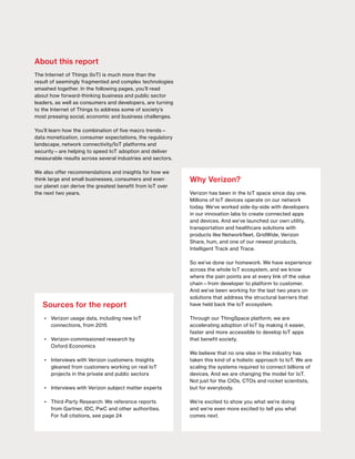 State of the Market: The Internet of Things 2016
2 April 2016
Sources for the report
•	 Verizon usage data, including new IoT
connections, from 2015
•	 Verizon-commissioned research by
Oxford Economics
•	 Interviews with Verizon customers: Insights
gleaned from customers working on real IoT
projects in the private and public sectors
•	 Interviews with Verizon subject matter experts
•	 Third-Party Research: We reference reports
from Gartner, IDC, PwC and other authorities.
For full citations, see page 24
Why Verizon?
Verizon has been in the IoT space since day one.
Millions of IoT devices operate on our network
today. We’ve worked side-by-side with developers
in our innovation labs to create connected apps
and devices. And we’ve launched our own utility,
transportation and healthcare solutions with
products like Networkfleet, GridWide, Verizon
Share, hum, and one of our newest products,
Intelligent Track and Trace.
So we’ve done our homework. We have experience
across the whole IoT ecosystem, and we know
where the pain points are at every link of the value
chain—from developer to platform to customer.
And we’ve been working for the last two years on
solutions that address the structural barriers that
have held back the IoT ecosystem.
Through our ThingSpace platform, we are
accelerating adoption of IoT by making it easier,
faster and more accessible to develop IoT apps
that benefit society.
We believe that no one else in the industry has
taken this kind of a holistic approach to IoT. We are
scaling the systems required to connect billions of
devices. And we are changing the model for IoT.
Not just for the CIOs, CTOs and rocket scientists,
but for everybody.
We’re excited to show you what we’re doing
and we’re even more excited to tell you what
comes next.
About this report
The Internet of Things (IoT) is much more than the
result of seemingly fragmented and complex technologies
smashed together. In the following pages, you’ll read
about how forward-thinking business and public sector
leaders, as well as consumers and developers, are turning
to the Internet of Things to address some of society’s
most pressing social, economic and business challenges.
You’ll learn how the combination of five macro trends—
data monetization, consumer expectations, the regulatory
landscape, network connectivity/IoT platforms and
security—are helping to speed IoT adoption and deliver
measurable results across several industries and sectors.
We also offer recommendations and insights for how we
think large and small businesses, consumers and even
our planet can derive the greatest benefit from IoT over
the next two years.
 