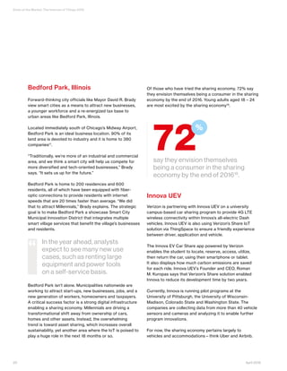 State of the Market: The Internet of Things 2016
20 April 2016
Bedford Park, Illinois
Forward-thinking city officials like Mayor David R. Brady
view smart cities as a means to attract new businesses,
a younger workforce and a re-energized tax base to
urban areas like Bedford Park, Illinois.
Located immediately south of Chicago’s Midway Airport,
Bedford Park is an ideal business location. 90% of its
land area is devoted to industry and it is home to 380
companies17
.
“Traditionally, we’re more of an industrial and commercial
area, and we think a smart city will help us compete for
more diversified and tech-oriented businesses,” Brady
says. “It sets us up for the future.”
Bedford Park is home to 200 residences and 600
residents, all of which have been equipped with fiber-
optic connections to provide residents with internet
speeds that are 20 times faster than average. “We did
that to attract Millennials,” Brady explains. The strategic
goal is to make Bedford Park a showcase Smart City
Municipal Innovation District that integrates multiple
smart village services that benefit the village’s businesses
and residents.
Bedford Park isn’t alone. Municipalities nationwide are
working to attract start-ups, new businesses, jobs, and a
new generation of workers, homeowners and taxpayers.
A critical success factor is a strong digital infrastructure
enabling a sharing economy. Millennials are driving a
transformational shift away from ownership of cars,
homes and other assets. Instead, the overwhelming
trend is toward asset sharing, which increases overall
sustainability, yet another area where the IoT is poised to
play a huge role in the next 18 months or so.
Of those who have tried the sharing economy, 72% say
they envision themselves being a consumer in the sharing
economy by the end of 2016. Young adults aged 18 – 24
are most excited by the sharing economy18
.
Innova UEV
Verizon is partnering with Innova UEV on a university
campus-based car sharing program to provide 4G LTE
wireless connectivity within Innova’s all-electric Dash
vehicles. Innova UEV is also using Verizon’s Share IoT
solution via ThingSpace to ensure a friendly experience
between driver, application and vehicle.
The Innova EV Car Share app powered by Verizon
enables the student to locate, reserve, access, utilize,
then return the car, using their smartphone or tablet.
It also displays how much carbon emissions are saved
for each ride. Innova UEV’s Founder and CEO, Roman
M. Kuropas says that Verizon’s Share solution enabled
Innova to reduce its development time by two years.
Currently, Innova is running pilot programs at the
University of Pittsburgh, the University of Wisconsin-
Madison, Colorado State and Washington State. The
companies are collecting data from more than 40 vehicle
sensors and cameras and analyzing it to enable further
program innovations.
For now, the sharing economy pertains largely to
vehicles and accommodations—think Uber and Airbnb.
say they envision themselves
being a consumer in the sharing
economy by the end of 201618
.
72
%
In the year ahead, analysts
expect to see many new use
cases, such as renting large
equipment and power tools
on a self-service basis.
“
 