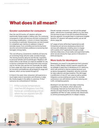 State of the Market: The Internet of Things 2016
axi
22 April 2016
Greater automation for consumers
Over the next 18 months, IoT adoption will grow
significantly, thanks largely to falling costs, the continuing
convergence of data and services and ever-increasing IoT
technology simplification—a factor of utmost importance
to consumers in particular. Homeowners can look forward
to a simplified user interface to address a range of
everyday issues, from controlling and monitoring home
security and environmental conditions to monitoring their
teenagers’ driving habits.
The cost efficiency, convenience, simplicity and security
of connecting things will drive wider societal changes.
The sharing economy will grow and flourish, expanding
to personal vehicles and household gear. Neighbors will
check online to see whose car might be available for use,
or borrow a chainsaw from the local home store and pay
only for the time they use the tool. Eventually, the ability
to track usage will create new service categories. Rates
for insurance and healthcare will be based on usage and
behavior, which can be tracked through IoT.
In three to five years’ time, consumers will experience a
much higher level of automation and efficiency in daily
life, thanks largely to the ability to customize “if-then”
scenarios via a streamlined IoT interface.
Overall, average consumers—and not just the gadget
geeks—will become increasingly willing to try new ideas
and services as ease of use and increased efficiencies
become apparent. As people begin to experience tangible
benefits, IoT adoption will expand quickly, just as cell
phone usage did.
IoT usage at home will be less fragmented as well.
Companies and services developing products and
services will collaborate, enabling users to engage
with a variety of IoT applications through a single
interface, likely voice, virtual reality and augmented reality,
which we see among the major points of interaction in
2016 and beyond.
More tools for developers
Developers can expect to see platforms host a growing
library of APIs. Deeper industry-specific expertise will
be available to apps they’re developing on IoT platforms,
which will continue to improve existing services such
as device management, integration, security, protocols
for data collection and data analytics. This will trigger
a proliferation of new IoT use cases as well as greater
integration across existing use cases. For example,
autonomous cars will interact with smart metering and
traffic and lighting systems.
Developers can also look to new edge-computing
capabilities in the network, which will become
increasingly important as more data from more
devices and apps floods the network. Edge-computing
capabilities will filter IoT data, sending only relevant bits
to central processing platforms for deeper analysis.
What does it all mean?
If the outside temperature
reaches 80 degrees, turn the
home air-conditioning unit on
when my car signals I am 20
minutes from home.
“
 