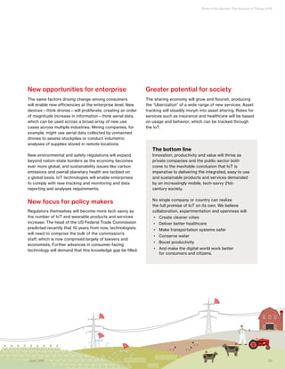 State of the Market: The Internet of Things 2016
23April 2016
New opportunities for enterprise
The same factors driving change among consumers
will enable new efficiencies at the enterprise level. New
devices—think drones—will proliferate, creating an order
of magnitude increase in information—think aerial data,
which can be used across a broad array of new use
cases across multiple industries. Mining companies, for
example, might use aerial data collected by unmanned
drones to assess stockpiles or conduct volumetric
analyses of supplies stored in remote locations.
New environmental and safety regulations will expand
beyond nation-state borders as the economy becomes
ever more global, and sustainability issues like carbon
emissions and overall planetary health are tackled on
a global basis. IoT technologies will enable enterprises
to comply with new tracking and monitoring and data
reporting and analyses requirements.
New focus for policy makers
Regulators themselves will become more tech savvy as
the number of IoT and wearable products and services
increase. The head of the US Federal Trade Commission
predicted recently that 10 years from now, technologists
will need to comprise the bulk of the commission’s
staff, which is now comprised largely of lawyers and
economists. Further advances in consumer-facing
technology will demand that this knowledge gap be filled.
Greater potential for society
The sharing economy will grow and flourish, producing
the “Uberization” of a wide range of new services. Asset
tracking will steadily morph into asset sharing. Rates for
services such as insurance and healthcare will be based
on usage and behavior, which can be tracked through
the IoT.
The bottom line
Innovation, productivity and value will thrive as
private companies and the public sector both
come to the inevitable conclusion that IoT is
imperative to delivering the integrated, easy to use
and sustainable products and services demanded
by an increasingly mobile, tech-savvy 21st-
century society.
No single company or country can realize
the full promise of IoT on its own. We believe
collaboration, experimentation and openness will:
•	 Create cleaner cities
•	 Deliver better healthcare
•	 Make transportation systems safer
•	 Conserve water
•	 Boost productivity
•	 And make the digital world work better
for consumers and citizens.
23April 2016
 