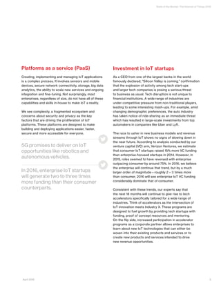 State of the Market: The Internet of Things 2016
Platforms as a service (PaaS)
Creating, implementing and managing IoT applications
is a complex process. It involves sensors and mobile
devices, secure network connectivity, storage, big data
analytics, the ability to scale new services and ongoing
integration and fine-tuning. Not surprisingly, most
enterprises, regardless of size, do not have all of these
capabilities and skills in-house to make IoT a reality.
We see complexity, a fragmented ecosystem and
concerns about security and privacy as the key
factors that are driving the proliferation of IoT
platforms. These platforms are designed to make
building and deploying applications easier, faster,
secure and more accessible for everyone.
Investment in IoT startups
As a CEO from one of the largest banks in the world
famously declared, “Silicon Valley is coming,” confirmation
that the explosion of activity among tech start-ups
and larger tech companies is posing a serious threat
to business as usual. Tech disruption is not unique to
financial institutions. A wide range of industries are
under competitive pressure from non-traditional players,
leading to some interesting mash-ups. For example, amid
changing demographic preferences, the auto industry
has taken notice of ride-sharing as an immediate threat
which has resulted in large-scale investments from top
automakers in companies like Uber and Lyft.
The race to usher in new business models and revenue
streams through IoT shows no signs of slowing down in
the near future. According to analysis conducted by our
venture capital (VC) arm, Verizon Ventures, we estimate
that consumer IoT startups raised 15% more VC funding
than enterprise-focused startups in 2014. However, in
2015, roles seemed to have reversed with enterprise
outpacing consumer by around 75%. In 2016, we believe
the enterprise will continue that trend, but by a much
larger order of magnitude—roughly 2 – 3 times more
than consumer. 2016 will see enterprise IoT VC funding
considerably dominate that of consumer.
Consistent with these trends, our experts say that
the next 18 months will continue to give rise to tech
accelerators specifically tailored for a wide range of
industries. Think of accelerators as the intersection of
IoT innovation meets Industry X. These programs are
designed to fuel growth by providing tech startups with
funding, proof of concept resources and mentoring.
On the flip side, increased participation in accelerator
programs as a corporate partner allows enterprises to
learn about new IoT technologies that can either be
woven into their existing products and services or to
create new products and services intended to drive
new revenue opportunities.
5G promises to deliver on IoT
opportunities like robotics and
autonomous vehicles.
In 2016, enterprise IoT startups
will generate two to three times
more funding than their consumer
counterparts.
5April 2016
 