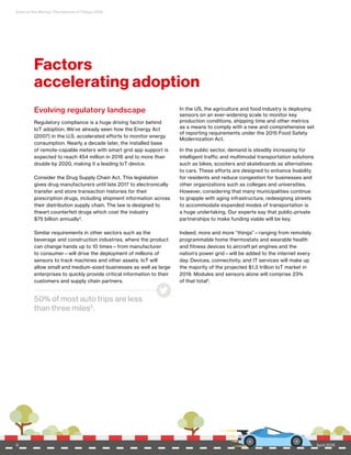 State of the Market: The Internet of Things 2016
6 April 2016
Factors
accelerating adoption
Evolving regulatory landscape
Regulatory compliance is a huge driving factor behind
IoT adoption. We’ve already seen how the Energy Act
(2007) in the U.S. accelerated efforts to monitor energy
consumption. Nearly a decade later, the installed base
of remote-capable meters with smart grid app support is
expected to reach 454 million in 2016 and to more than
double by 2020, making it a leading IoT device.
Consider the Drug Supply Chain Act. This legislation
gives drug manufacturers until late 2017 to electronically
transfer and store transaction histories for their
prescription drugs, including shipment information across
their distribution supply chain. The law is designed to
thwart counterfeit drugs which cost the industry
$75 billion annually4
.
Similar requirements in other sectors such as the
beverage and construction industries, where the product
can change hands up to 10 times—from manufacturer
to consumer—will drive the deployment of millions of
sensors to track machines and other assets. IoT will
allow small and medium-sized businesses as well as large
enterprises to quickly provide critical information to their
customers and supply chain partners.
In the US, the agriculture and food industry is deploying
sensors on an ever-widening scale to monitor key
production conditions, shipping time and other metrics
as a means to comply with a new and comprehensive set
of reporting requirements under the 2015 Food Safety
Modernization Act.
In the public sector, demand is steadily increasing for
intelligent traffic and multimodal transportation solutions
such as bikes, scooters and skateboards as alternatives
to cars. These efforts are designed to enhance livability
for residents and reduce congestion for businesses and
other organizations such as colleges and universities.
However, considering that many municipalities continue
to grapple with aging infrastructure, redesigning streets
to accommodate expanded modes of transportation is
a huge undertaking. Our experts say that public-private
partnerships to make funding viable will be key.
Indeed, more and more “things”—ranging from remotely
programmable home thermostats and wearable health
and fitness devices to aircraft jet engines and the
nation’s power grid—will be added to the internet every
day. Devices, connectivity, and IT services will make up
the majority of the projected $1.3 trillion IoT market in
2019. Modules and sensors alone will comprise 23%
of that total1.
50% of most auto trips are less
than three miles5
.
April 20166
 