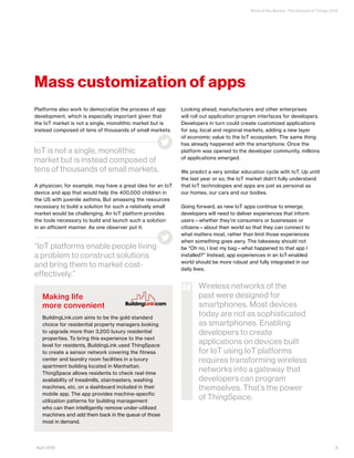 State of the Market: The Internet of Things 2016
9April 2016
Mass customization of apps
Platforms also work to democratize the process of app
development, which is especially important given that
the IoT market is not a single, monolithic market but is
instead composed of tens of thousands of small markets.
A physician, for example, may have a great idea for an IoT
device and app that would help the 400,000 children in
the US with juvenile asthma. But amassing the resources
necessary to build a solution for such a relatively small
market would be challenging. An IoT platform provides
the tools necessary to build and launch such a solution
in an efficient manner. As one observer put it:
Looking ahead, manufacturers and other enterprises
will roll out application program interfaces for developers.
Developers in turn could create customized applications
for say, local and regional markets, adding a new layer
of economic value to the IoT ecosystem. The same thing
has already happened with the smartphone. Once the
platform was opened to the developer community, millions
of applications emerged.
We predict a very similar education cycle with IoT. Up until
the last year or so, the IoT market didn’t fully understand
that IoT technologies and apps are just as personal as
our homes, our cars and our bodies.
Going forward, as new IoT apps continue to emerge,
developers will need to deliver experiences that inform
users—whether they’re consumers or businesses or
citizens—about their world so that they can connect to
what matters most, rather than limit those experiences
when something goes awry. The takeaway should not
be “Oh no, I lost my bag—what happened to that app I
installed?” Instead, app experiences in an IoT-enabled
world should be more robust and fully integrated in our
daily lives.
“IoT platforms enable people living
a problem to construct solutions
and bring them to market cost-
effectively.”
IoT is not a single, monolithic
market but is instead composed of
tens of thousands of small markets.
Making life
more convenient
BuildingLink.com aims to be the gold standard
choice for residential property managers looking
to upgrade more than 3,200 luxury residential
properties. To bring this experience to the next
level for residents, BuildingLink used ThingSpace
to create a sensor network covering the fitness
center and laundry room facilities in a luxury
apartment building located in Manhattan.
ThingSpace allows residents to check real-time
availability of treadmills, stairmasters, washing
machines, etc. on a dashboard included in their
mobile app. The app provides machine-specific
utilization patterns for building management
who can then intelligently remove under-utilized
machines and add them back in the queue of those
most in demand.
Wireless networks of the
past were designed for
smartphones. Most devices
today are not as sophisticated
as smartphones. Enabling
developers to create
applications on devices built
for IoT using IoT platforms
requires transforming wireless
networks into a gateway that
developers can program
themselves. That’s the power
of ThingSpace.
“
 